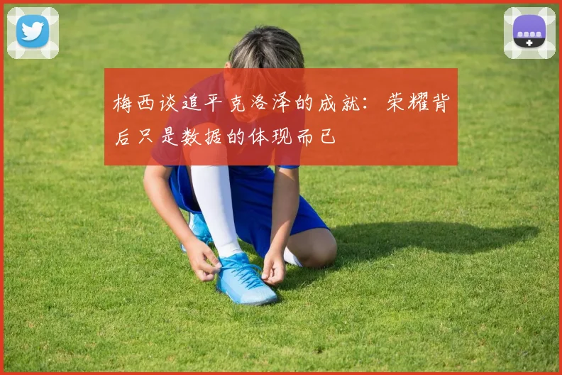 梅西谈追平克洛泽的成就：荣耀背后只是数据的体现而已