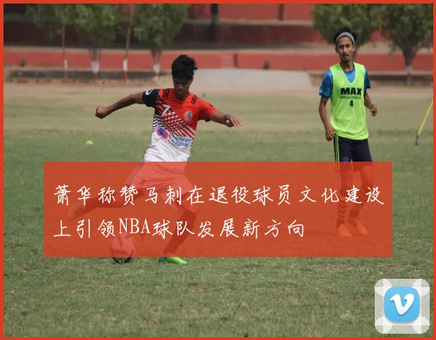 萧华称赞马刺在退役球员文化建设上引领NBA球队发展新方向