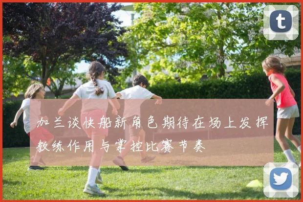 加兰谈快船新角色期待在场上发挥教练作用与掌控比赛节奏