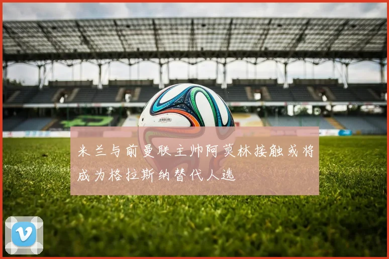 米兰与前曼联主帅阿莫林接触或将成为格拉斯纳替代人选