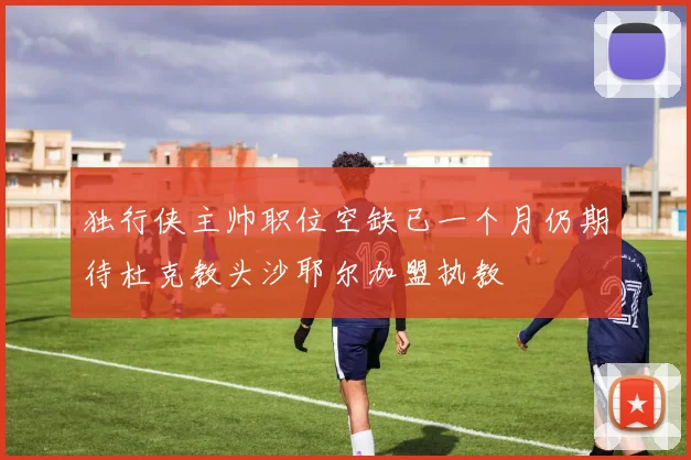 独行侠主帅职位空缺已一个月仍期待杜克教头沙耶尔加盟执教