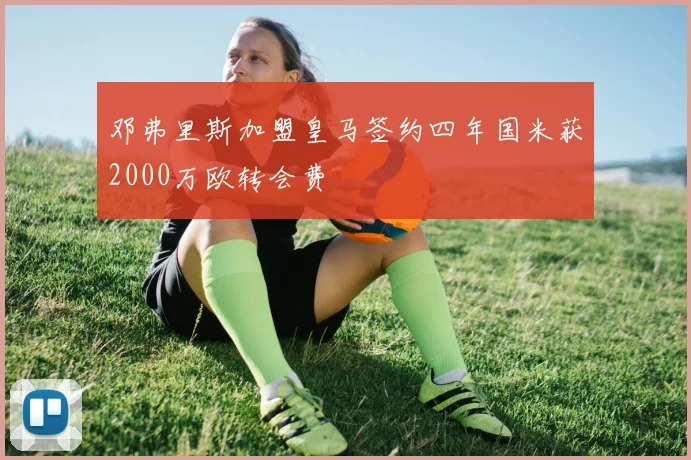 邓弗里斯加盟皇马签约四年国米获2000万欧转会费