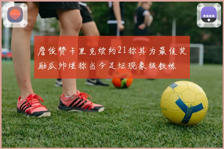 詹俊赞卡里克续约21称其为最佳奖励瓜帅堪称当今足坛现象级教练