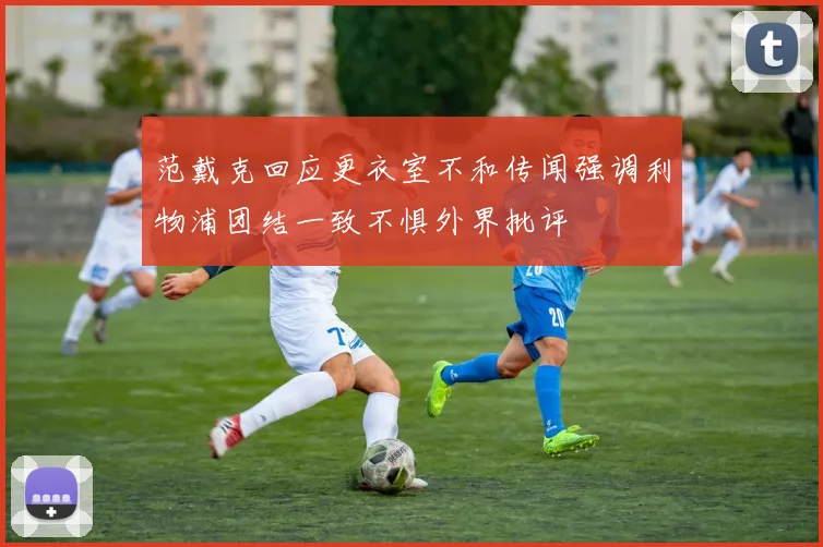范戴克回应更衣室不和传闻强调利物浦团结一致不惧外界批评
