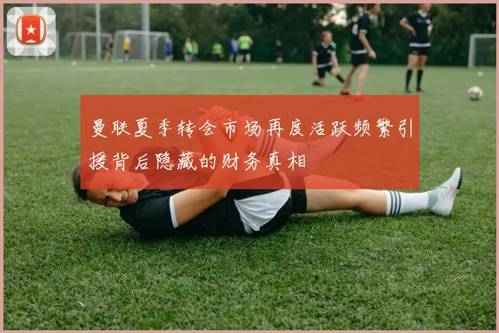 曼联夏季转会市场再度活跃频繁引援背后隐藏的财务真相